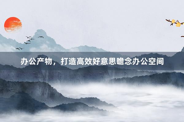 办公产物，打造高效好意思瞻念办公空间
