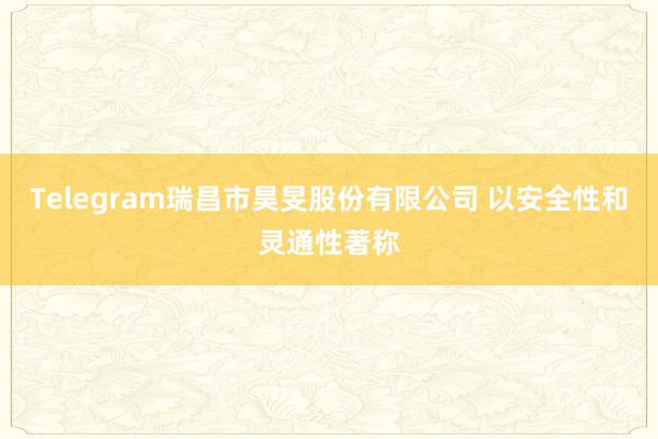 Telegram瑞昌市昊旻股份有限公司 以安全性和灵通性著称