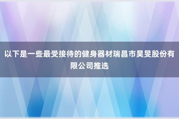 以下是一些最受接待的健身器材瑞昌市昊旻股份有限公司推选